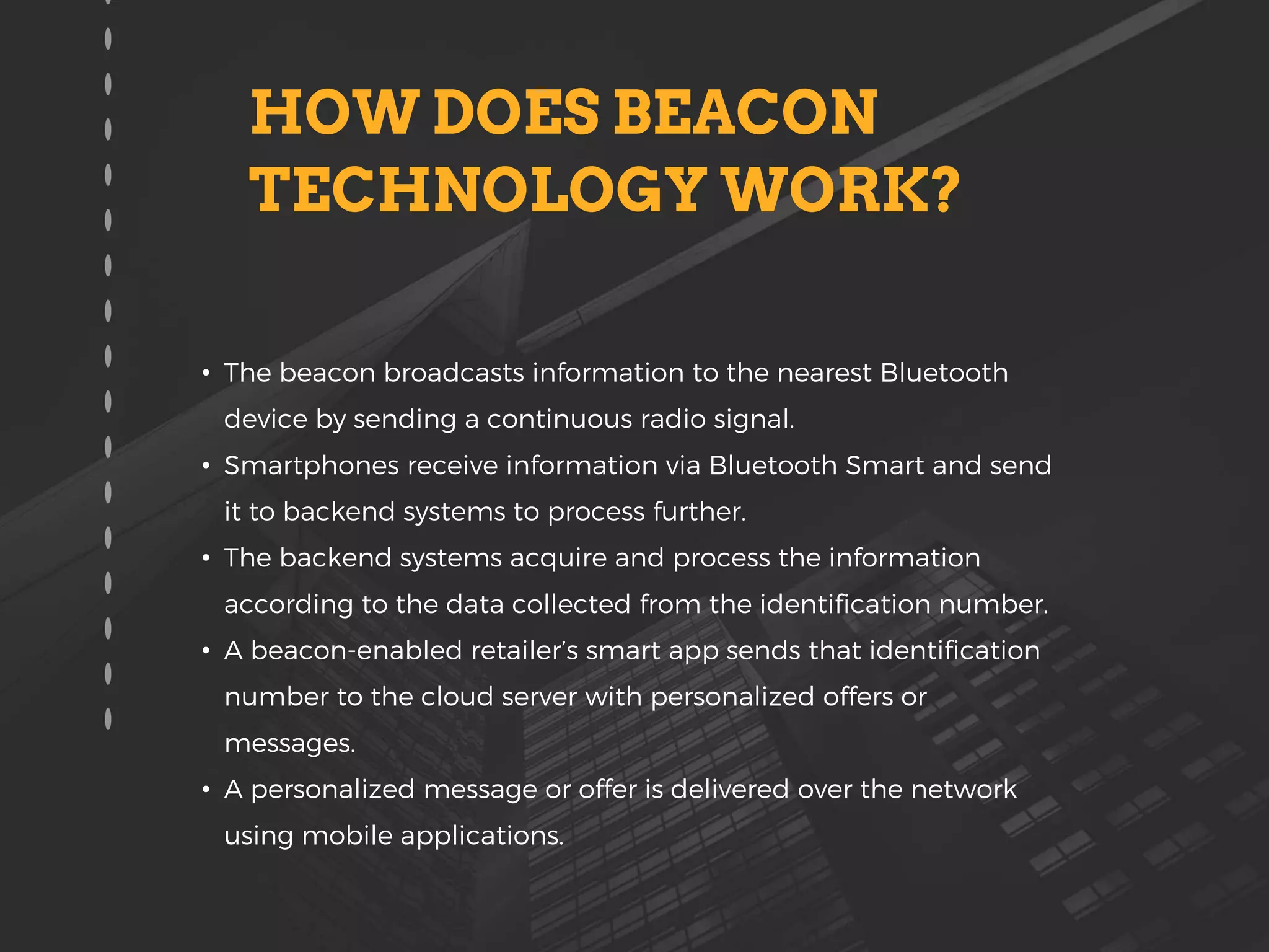 • The beacon broadcasts information to the nearest Bluetooth
device by sending a continuous radio signal.
• Smartphones receive information via Bluetooth Smart and send
it to backend systems to process further.
• The backend systems acquire and process the information
according to the data collected from the identification number.
• A beacon-enabled retailer’s smart app sends that identification
number to the cloud server with personalized offers or
messages.
• A personalized message or offer is delivered over the network
using mobile applications.
HOW DOES BEACON
TECHNOLOGY WORK?
 