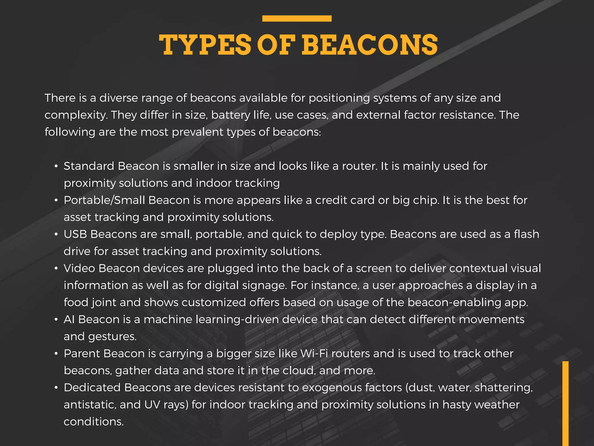 TYPES OF BEACONS
There is a diverse range of beacons available for positioning systems of any size and
complexity. They differ in size, battery life, use cases, and external factor resistance. The
following are the most prevalent types of beacons:
• Standard Beacon is smaller in size and looks like a router. It is mainly used for
proximity solutions and indoor tracking
• Portable/Small Beacon is more appears like a credit card or big chip. It is the best for
asset tracking and proximity solutions.
• USB Beacons are small, portable, and quick to deploy type. Beacons are used as a flash
drive for asset tracking and proximity solutions.
• Video Beacon devices are plugged into the back of a screen to deliver contextual visual
information as well as for digital signage. For instance, a user approaches a display in a
food joint and shows customized offers based on usage of the beacon-enabling app.
• AI Beacon is a machine learning-driven device that can detect different movements
and gestures.
• Parent Beacon is carrying a bigger size like Wi-Fi routers and is used to track other
beacons, gather data and store it in the cloud, and more.
• Dedicated Beacons are devices resistant to exogenous factors (dust, water, shattering,
antistatic, and UV rays) for indoor tracking and proximity solutions in hasty weather
conditions.
 