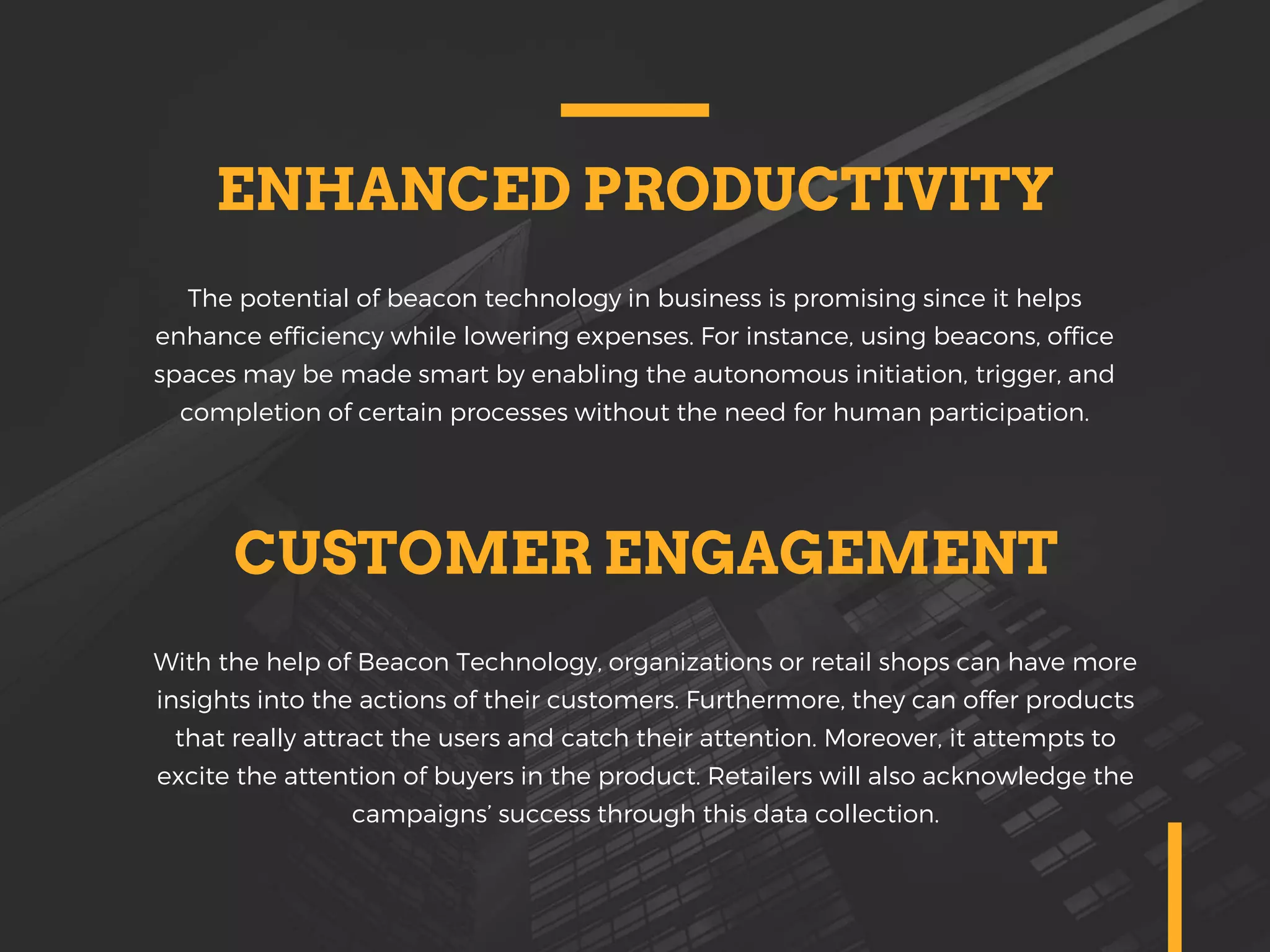 ENHANCED PRODUCTIVITY
The potential of beacon technology in business is promising since it helps
enhance efficiency while lowering expenses. For instance, using beacons, office
spaces may be made smart by enabling the autonomous initiation, trigger, and
completion of certain processes without the need for human participation.
CUSTOMER ENGAGEMENT
With the help of Beacon Technology, organizations or retail shops can have more
insights into the actions of their customers. Furthermore, they can offer products
that really attract the users and catch their attention. Moreover, it attempts to
excite the attention of buyers in the product. Retailers will also acknowledge the
campaigns’ success through this data collection.
 