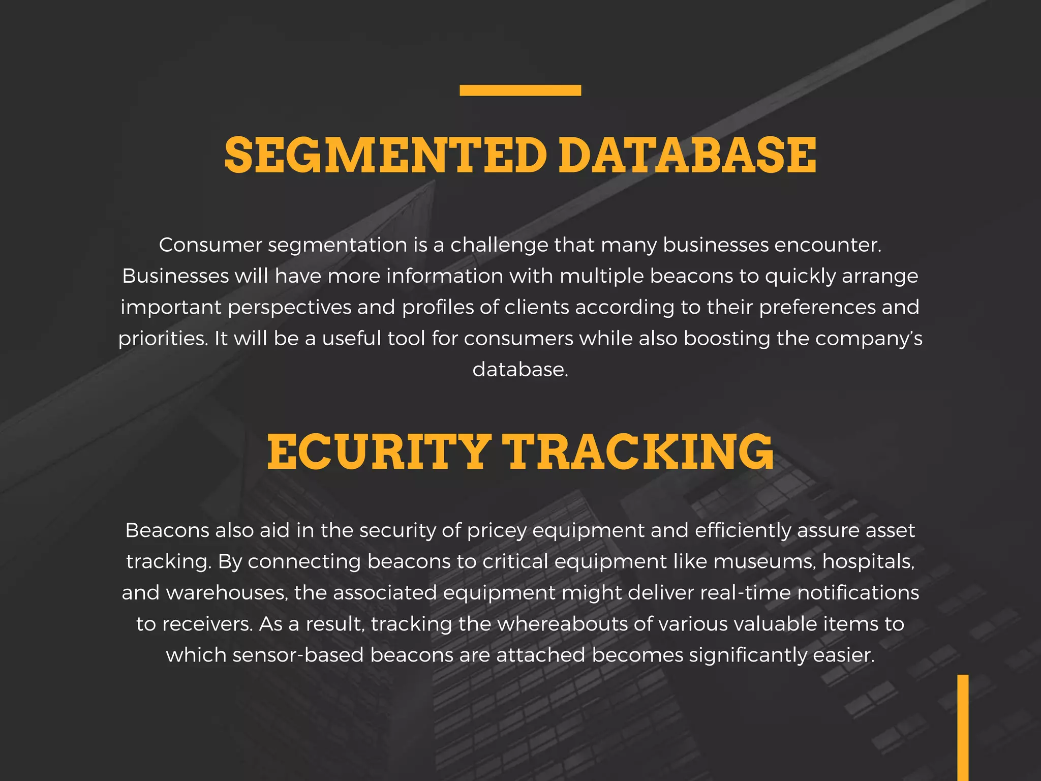 SEGMENTED DATABASE
Consumer segmentation is a challenge that many businesses encounter.
Businesses will have more information with multiple beacons to quickly arrange
important perspectives and profiles of clients according to their preferences and
priorities. It will be a useful tool for consumers while also boosting the company’s
database.
ECURITY TRACKING
Beacons also aid in the security of pricey equipment and efficiently assure asset
tracking. By connecting beacons to critical equipment like museums, hospitals,
and warehouses, the associated equipment might deliver real-time notifications
to receivers. As a result, tracking the whereabouts of various valuable items to
which sensor-based beacons are attached becomes significantly easier.
 
