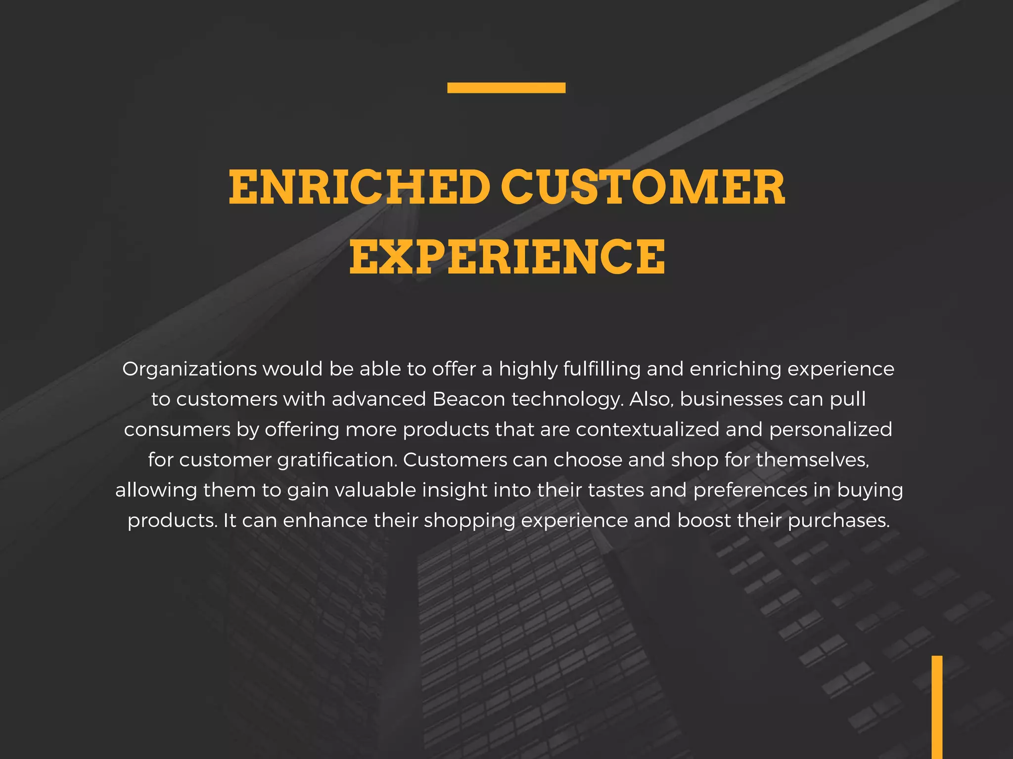 ENRICHED CUSTOMER
EXPERIENCE
Organizations would be able to offer a highly fulfilling and enriching experience
to customers with advanced Beacon technology. Also, businesses can pull
consumers by offering more products that are contextualized and personalized
for customer gratification. Customers can choose and shop for themselves,
allowing them to gain valuable insight into their tastes and preferences in buying
products. It can enhance their shopping experience and boost their purchases.
 