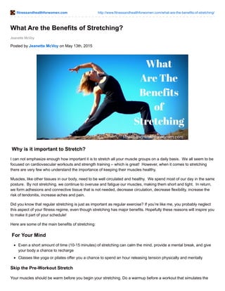 fitnessandhealthforwomen.com http://www.fitnessandhealthforwomen.com/what-are-the-benefits-of-stretching/
Jeanette McVoy
What Are the Benefits of Stretching?
Posted by Jeanette McVoy on May 13th, 2015
Why is it important to Stretch?
I can not emphasize enough how important it is to stretch all your muscle groups on a daily basis. We all seem to be
focused on cardiovascular workouts and strength training – which is great! However, when it comes to stretching
there are very few who understand the importance of keeping their muscles healthy.
Muscles, like other tissues in our body, need to be well circulated and healthy. We spend most of our day in the same
posture. By not stretching, we continue to overuse and fatigue our muscles, making them short and tight. In return,
we form adhesions and connective tissue that is not needed, decrease circulation, decrease flexibility, increase the
risk of tendonitis, increase aches and pain.
Did you know that regular stretching is just as important as regular exercise? If you’re like me, you probably neglect
this aspect of your fitness regime, even though stretching has major benefits. Hopefully these reasons will inspire you
to make it part of your schedule!
Here are some of the main benefits of stretching:
For Your Mind
Even a short amount of time (10-15 minutes) of stretching can calm the mind, provide a mental break, and give
your body a chance to recharge
Classes like yoga or pilates offer you a chance to spend an hour releasing tension physically and mentally
Skip the Pre-Workout Stretch
Your muscles should be warm before you begin your stretching. Do a warmup before a workout that simulates the
 