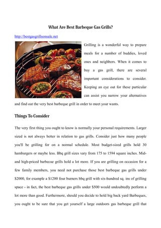 What Are Best Barbeque Gas Grills?

http://bestgasgrillsonsale.net

                                              Grilling is a wonderful way to prepare

                                              meals for a number of buddies, loved

                                              ones and neighbors. When it comes to

                                              buy a gas grill, there are several

                                              important considerations to consider.

                                              Keeping an eye out for these particular

                                              can assist you narrow your alternatives

and find out the very best barbeque grill in order to meet your wants.


Things To Consider

The very first thing you ought to know is normally your personal requirements. Larger

sized is not always better in relation to gas grills. Consider just how many people

you'll be grilling for on a normal schedule. Most budget-sized grills hold 30

hamburgers or maybe less. Bbq grill sizes vary from 175 to 1594 square inches. Mid-

and high-priced barbecue grills hold a lot more. If you are grilling on occasion for a

few family members, you need not purchase those best barbeque gas grills under

$2000, for example a $1200 four burners bbq grill with six-hundred sq. ins of grilling

space - in fact, the best barbeque gas grills under $500 would undoubtedly perform a

lot more than good. Furthermore, should you decide to hold big back yard Barbeques,

you ought to be sure that you get yourself a large outdoors gas barbeque grill that
 