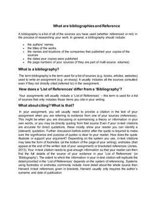 What are bibliographiesand Reference
A bibliography is a list of all of the sources you have used (whether referenced or not) in
the process of researching your work. In general, a bibliography should include:
 the authors' names
 the titles of the works
 the names and locations of the companies that published your copies of the
sources
 the dates your copies were published
 the page numbers of your sources (if they are part of multi-source volumes)
What is a bibliography?
The term bibliography is the term used for a list of sources (e.g. books, articles, websites)
used to write an assignment (e.g. an essay). It usually includes all the sources consulted
even if they not directly cited (referred to) in the assignment.
How does a ‘List of References’differ from a ‘Bibliography’?
Your assignments will usually include a ‘List of References’ – this term is used for a list
of sources that only includes those items you cite in your writing.
What aboutciting? What is that?
In your assignment, you will usually need to provide a citation in the text of your
assignment when you are referring to evidence from one of your sources (references).
This might be when you are discussing or summarising a theory or information in your
own words, or you may be directly quoting from that source Even if your in-text citations
are accurate for direct quotations, these mostly show your reader you can identify a
(relevant) quotation. Further discussion before and/or after the quote is required to make
sure the significance and purpose of quotes is clear to your reader. How does the quote
illustrate or support your argument? Depending on the system you use, in-text citations
may take the form of footnotes (at the bottom of the page of your writing), endnotes (that
appear at the end of the written text of your assignment) or bracketed references (Jones,
2013). Your in-text citation needs to give enough information so that your reader can then
find the full details of the source of your evidence in your ‘List of References’ (or
‘Bibliography’). The extent to which the information in your in-text citation will replicate the
detail provided in the ‘List of References’ depends on the system of referencing. Systems
using footnotes or endnotes commonly include more detail about the whole source than
Harvard in-text references given in brackets. Harvard usually only requires the author’s
surname and date of publication
 