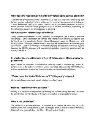 Why does my feedback commenton my referencing being a problem?
It said my list of references at the end of the essay was fine. The word ‘referencing’ can
be also be used instead of the term ‘citing’, so it is important to make sure that both your
‘List of References’ AND your in-text citations are appropriately presented. Common
errors for in-text citations can be giving too much or too little information, depending on
the referencing system you are supposed to be using.
What system of referencingshould Iuse?
Many Schools/Departments at the University of Nottingham use a form of Harvard
referencing. Further information on Harvard and other types of referencing systems can
be found on the Academic Support Study Resources page on ‘Referencing and
Bibliographies’. This page includes links to advice on APA style (American Psychological
Association – used in psychology and related subjects), the recurrent numerical system
(as used by IEEE for sciences and engineering) and other referencing systems such as
Chicago and MLA
In what ordershould items in a ‘List of References’/ ‘Bibliography’be
presented?
Items should be presented in alphabetical order by author’s surname e.g. Jones, F.
(where Jones is the author’s surname) Unless instructed otherwise DO NOT list books,
articles and websites in separate lists (check with your department guidelines)
Where does the ‘List of References’/ ‘Bibliography’appear?
At the end of the assignment, usually starting on a fresh page.
How do I identify who the author is?
Usually, it is whoever is responsible for creating the content (writing the text). This may
be an individual (or individuals), or it may be a collective or organizational group.
Who is the publisher?
The publisher is whoever/whatever is responsible for putting the item into the public
domain, such as a book publisher (OUP; Routledge), a film or television studio (Miramax;
Universal) or a corporate body (i.e. DoH – Department of Health).
 