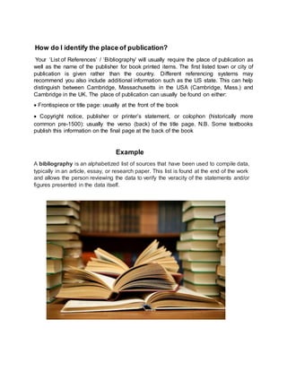 How do I identify the place of publication?
Your ‘List of References’ / ‘Bibliography’ will usually require the place of publication as
well as the name of the publisher for book printed items. The first listed town or city of
publication is given rather than the country. Different referencing systems may
recommend you also include additional information such as the US state. This can help
distinguish between Cambridge, Massachusetts in the USA (Cambridge, Mass.) and
Cambridge in the UK. The place of publication can usually be found on either:
 Frontispiece or title page: usually at the front of the book
 Copyright notice, publisher or printer’s statement, or colophon (historically more
common pre-1500): usually the verso (back) of the title page. N.B. Some textbooks
publish this information on the final page at the back of the book
Example
A bibliography is an alphabetized list of sources that have been used to compile data,
typically in an article, essay, or research paper. This list is found at the end of the work
and allows the person reviewing the data to verify the veracity of the statements and/or
figures presented in the data itself.
 