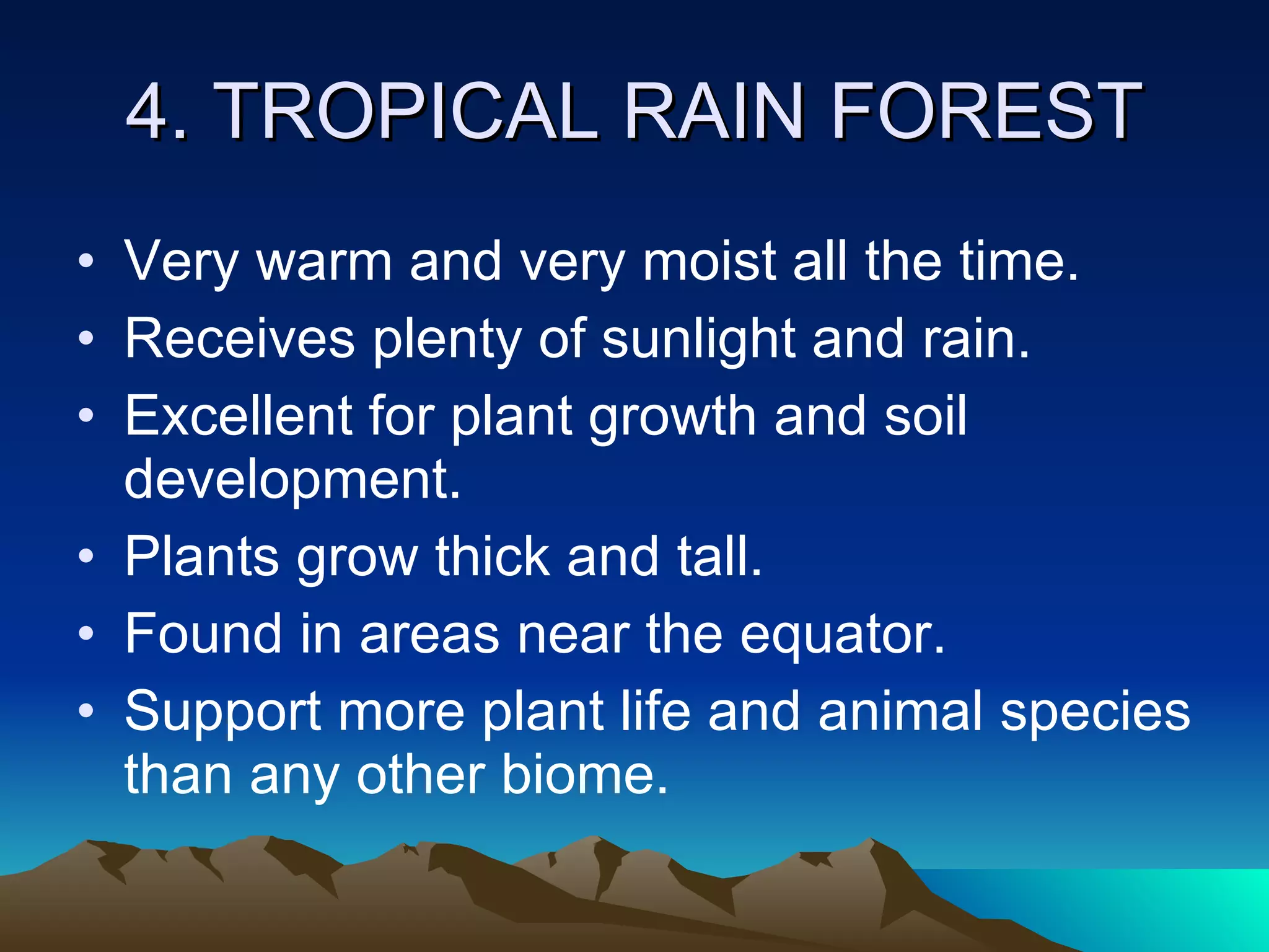 4. TROPICAL RAIN FOREST Very warm and very moist all the time. Receives plenty of sunlight and rain. Excellent for plant growth and soil development. Plants grow thick and tall. Found in areas near the equator. Support more plant life and animal species than any other biome. 