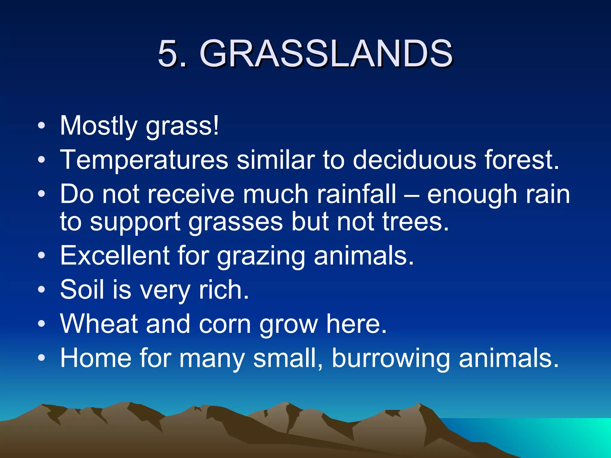 5. GRASSLANDS Mostly grass! Temperatures similar to deciduous forest. Do not receive much rainfall – enough rain to support grasses but not trees. Excellent for grazing animals. Soil is very rich. Wheat and corn grow here. Home for many small, burrowing animals. 