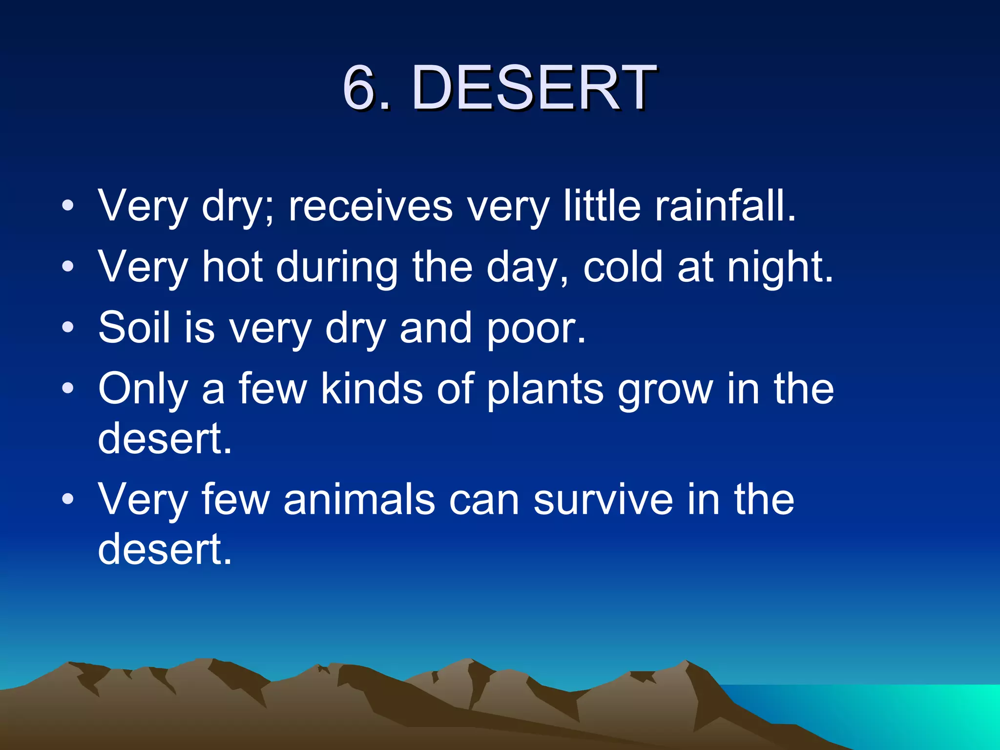 6. DESERT Very dry; receives very little rainfall. Very hot during the day, cold at night. Soil is very dry and poor. Only a few kinds of plants grow in the desert. Very few animals can survive in the desert. 