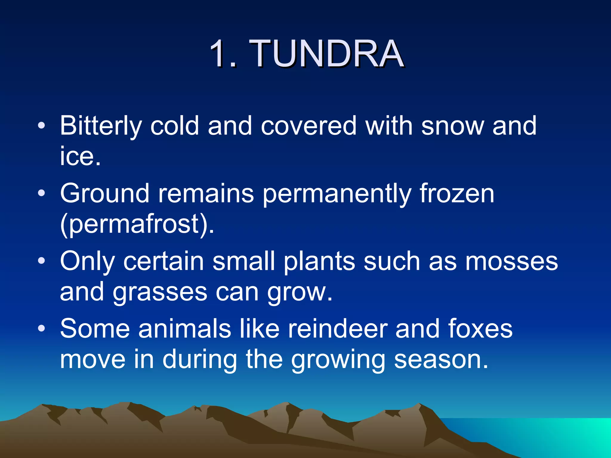 1. TUNDRA Bitterly cold and covered with snow and ice. Ground remains permanently frozen (permafrost). Only certain small plants such as mosses and grasses can grow. Some animals like reindeer and foxes move in during the growing season. 