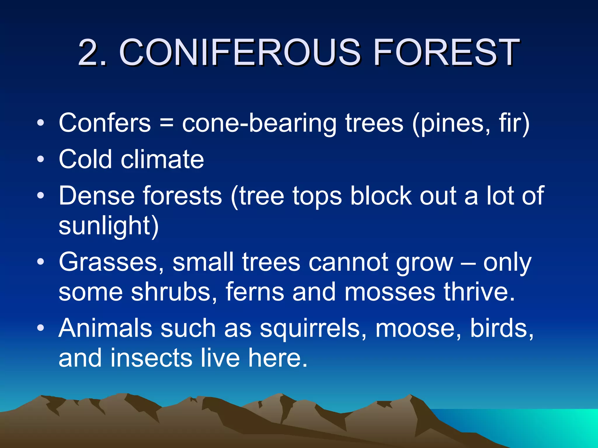 2. CONIFEROUS FOREST Confers = cone-bearing trees (pines, fir) Cold climate Dense forests (tree tops block out a lot of sunlight) Grasses, small trees cannot grow – only some shrubs, ferns and mosses thrive. Animals such as squirrels, moose, birds, and insects live here. 