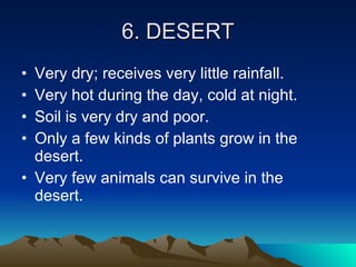 6. DESERT Very dry; receives very little rainfall. Very hot during the day, cold at night. Soil is very dry and poor. Only a few kinds of plants grow in the desert. Very few animals can survive in the desert. 