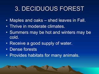 3. DECIDUOUS FOREST Maples and oaks – shed leaves in Fall. Thrive in moderate climates. Summers may be hot and winters may be cold. Receive a good supply of water. Dense forests Provides habitats for many animals. 