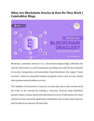 What Are Blockchain Oracles & How Do They Work |
CoinGabbar Blogs
Blockchain, commonly referred to as a decentralized digital ledger, eliminates the
need for third parties to verify transactions, providing users with the best standards
of security, transparency, and immutability. Some blockchains also support "smart
contracts," which are automated computer programs used to carry out any contract
when predetermined conditions are met.
The validation of transactions is based on on-chain data and is often carried out by
the nodes in the network by reaching a consensus. However, many blockchain
projects require constant interaction with external sources of information. For smart
contracts to have real-world applications, blockchains and on-chain smart contracts
must be able to use external, off-chain data.
 