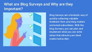 What are Blog Surveys and Why are they
Important?
Blog Surveys are a fantastic way of
quickly collecting valuable
feedback from your blog readers
and email subscribers. With the
blog Surveys, you can plan and
implement what you can write
about that attracts your ideal
reader/subscriber.
 