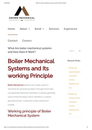 30/04/2020 What Are boiler mechanical systems and How Does It Work?
https://www.archermech.com/what-are-boiler-mechanical-systems-and-how-does-it-work/ 1/8
What Are boiler mechanical systems
and How Does It Work?
Boiler Mechanical
Systems and Its
working Principle
Boiler Mechanical Systems are mostly useful in
industries for generating steam, through which they
can generate electricity. the boiler is a device generally
uses to heat the liquid, which, therefore, is used to
generate power. It looks like a close vessel from
outside.
Working principle of Boiler
Mechanical System
Search ... 
Recent Posts
What are
Coordination
Services?
Archer
Mechanical
Inc.
What are
Construction
Services?
Archer
Mechanical
Inc.


Home About  Build  Services Experience
Contact Careers
 