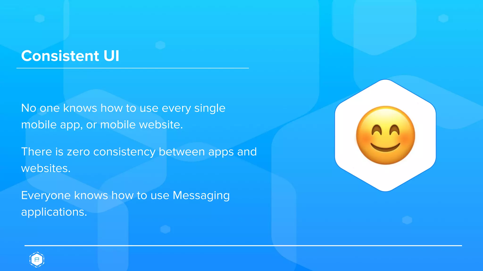 Consistent UI
No one knows how to use every single
mobile app, or mobile website.
There is zero consistency between apps and
websites.
Everyone knows how to use Messaging
applications.
 