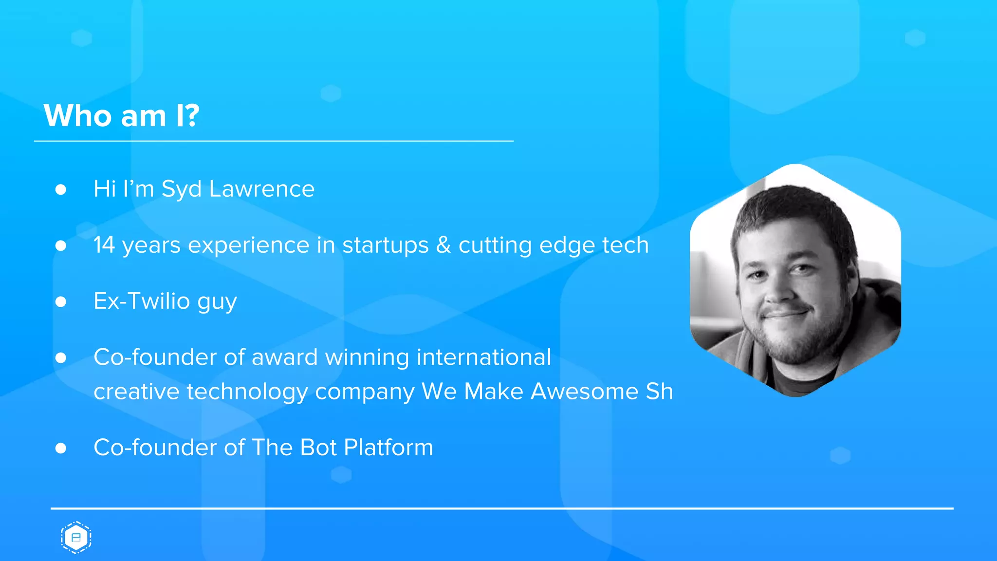 Who am I?
● Hi I’m Syd Lawrence
● 14 years experience in startups & cutting edge tech
● Ex-Twilio guy
● Co-founder of award winning international
creative technology company We Make Awesome Sh
● Co-founder of The Bot Platform
 