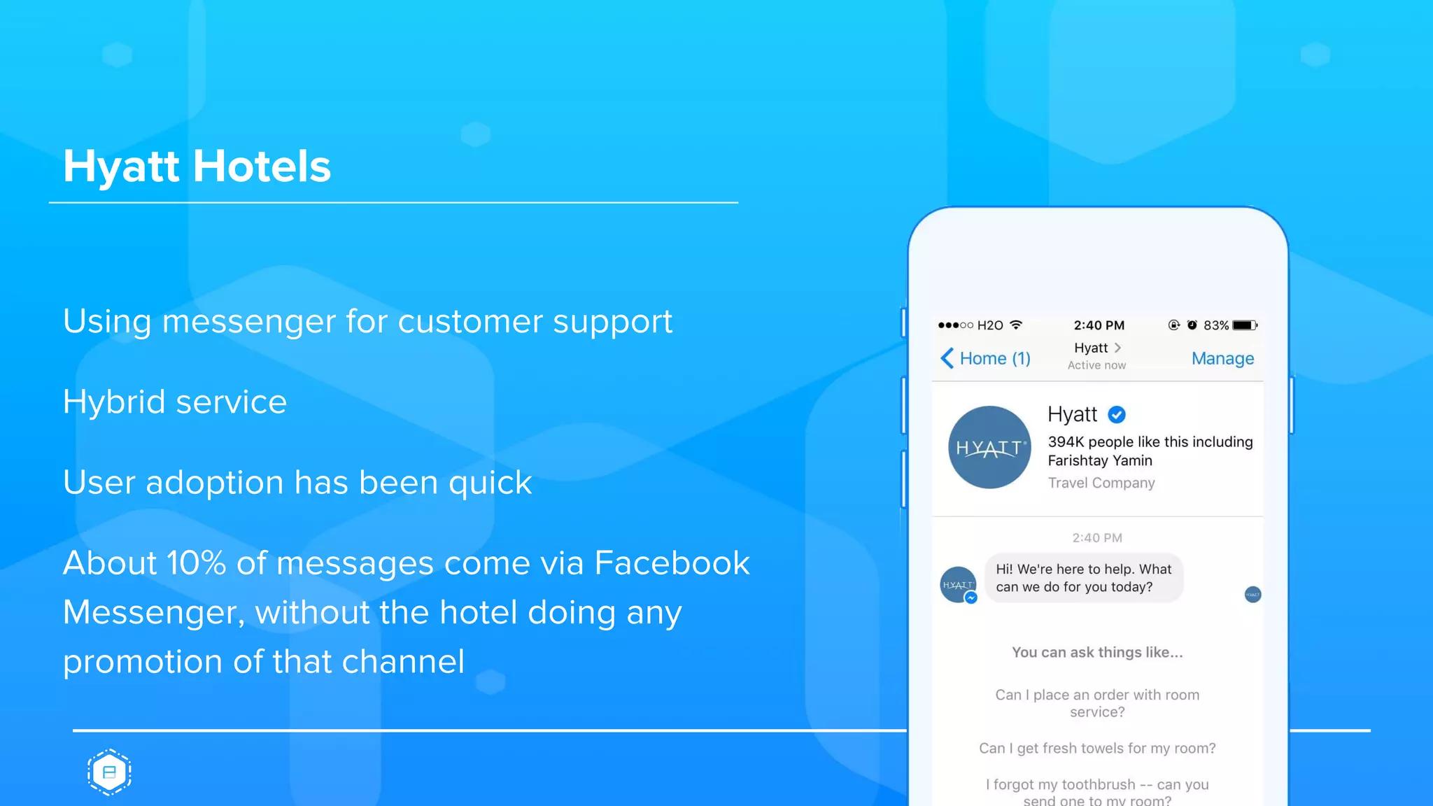 Hyatt Hotels
Using messenger for customer support
Hybrid service
User adoption has been quick
About 10% of messages come via Facebook
Messenger, without the hotel doing any
promotion of that channel
 