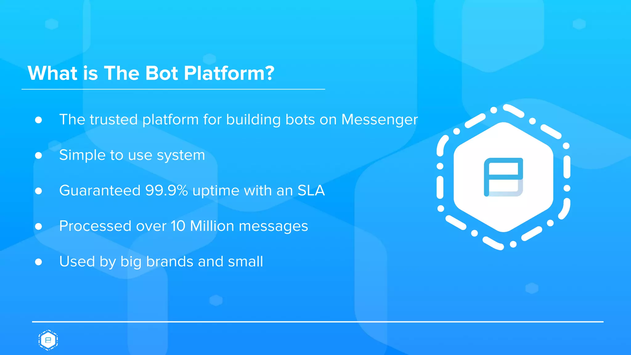 What is The Bot Platform?
● The trusted platform for building bots on Messenger
● Simple to use system
● Guaranteed 99.9% uptime with an SLA
● Processed over 10 Million messages
● Used by big brands and small
 