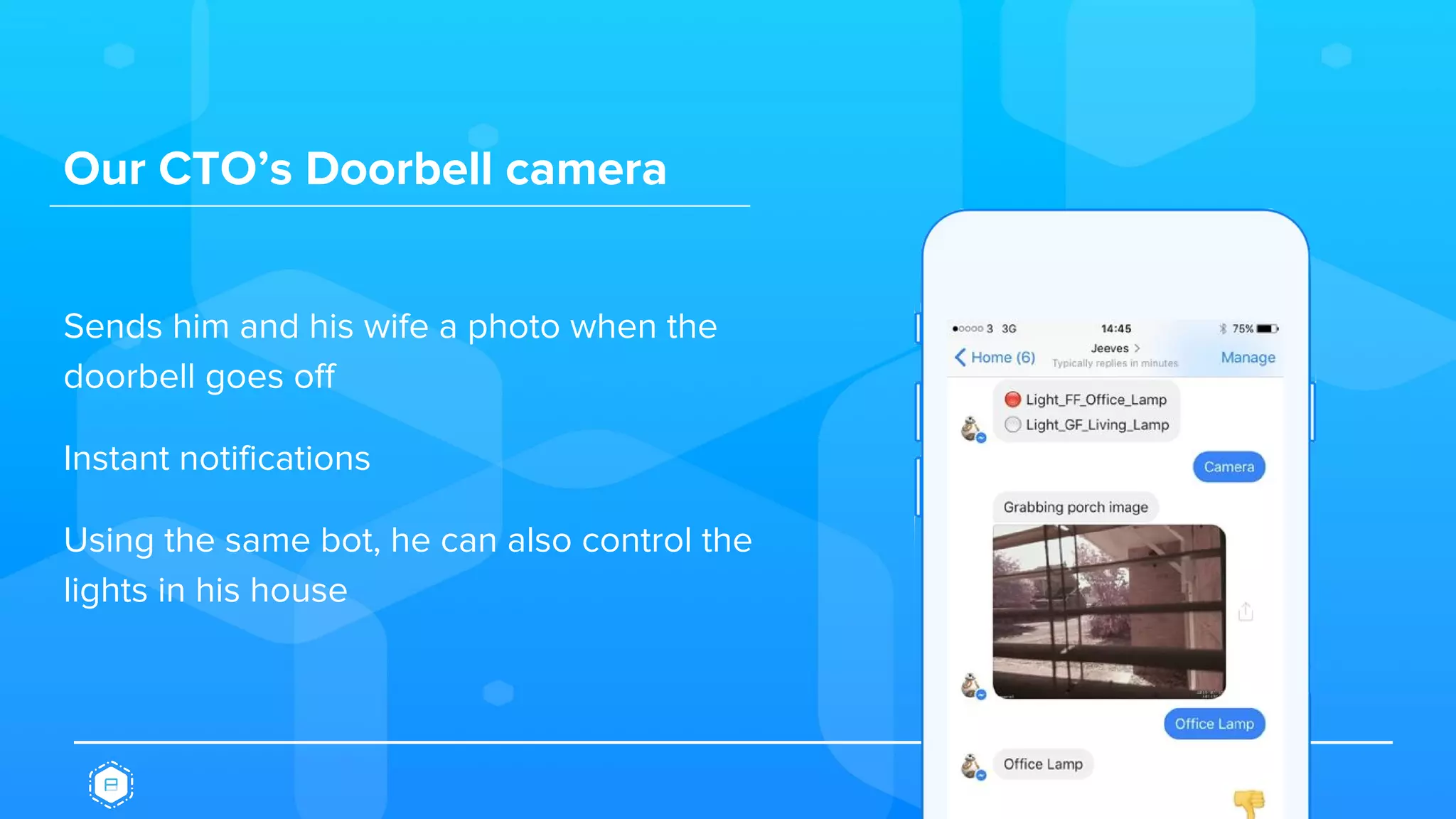 Our CTO’s Doorbell camera
Sends him and his wife a photo when the
doorbell goes off
Instant notifications
Using the same bot, he can also control the
lights in his house
 