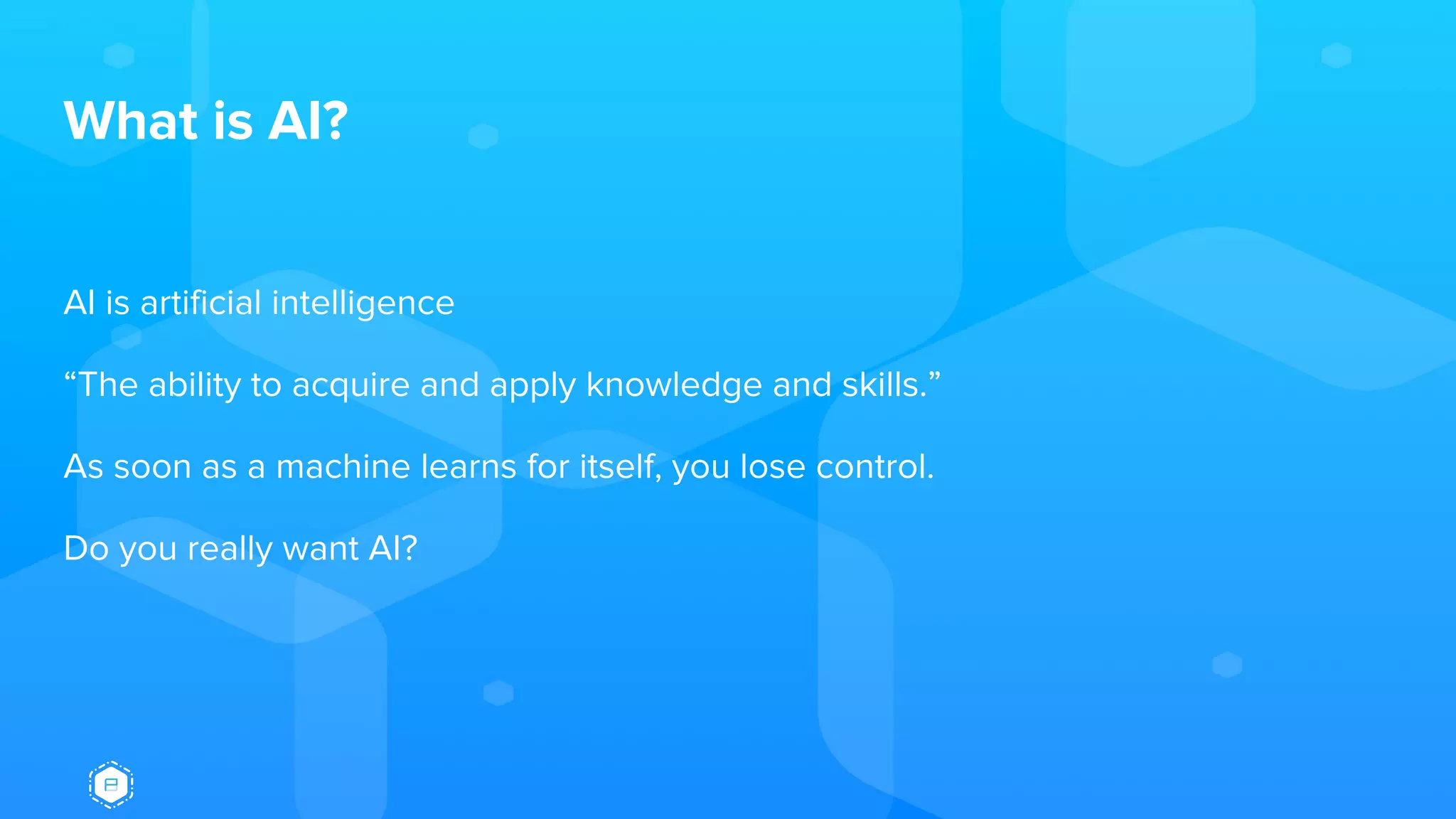 What is AI?
AI is artificial intelligence
“The ability to acquire and apply knowledge and skills.”
As soon as a machine learns for itself, you lose control.
Do you really want AI?
 