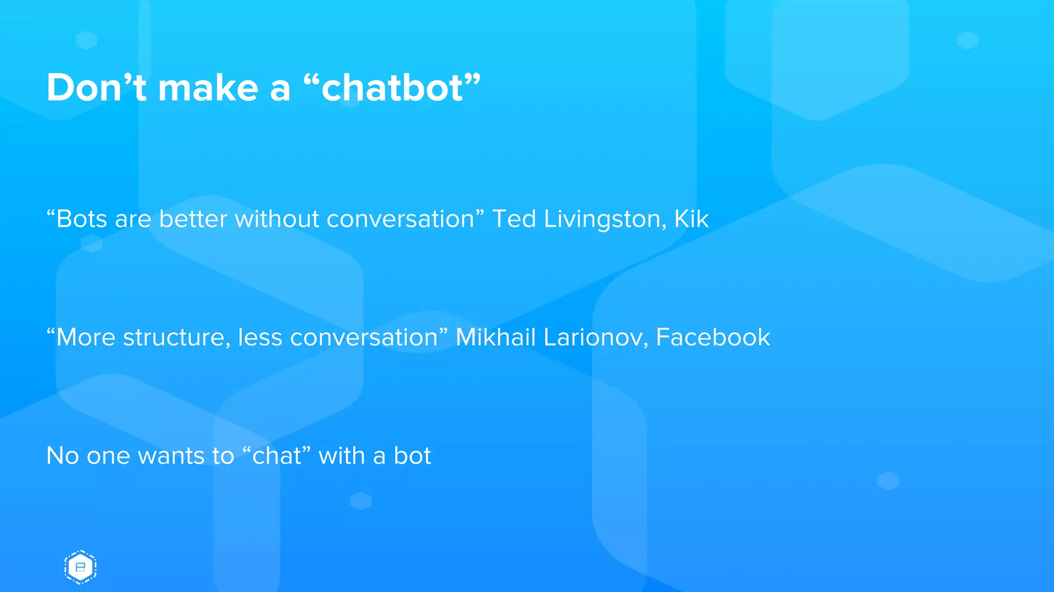 Don’t make a “chatbot”
“Bots are better without conversation” Ted Livingston, Kik
“More structure, less conversation” Mikhail Larionov, Facebook
No one wants to “chat” with a bot
 