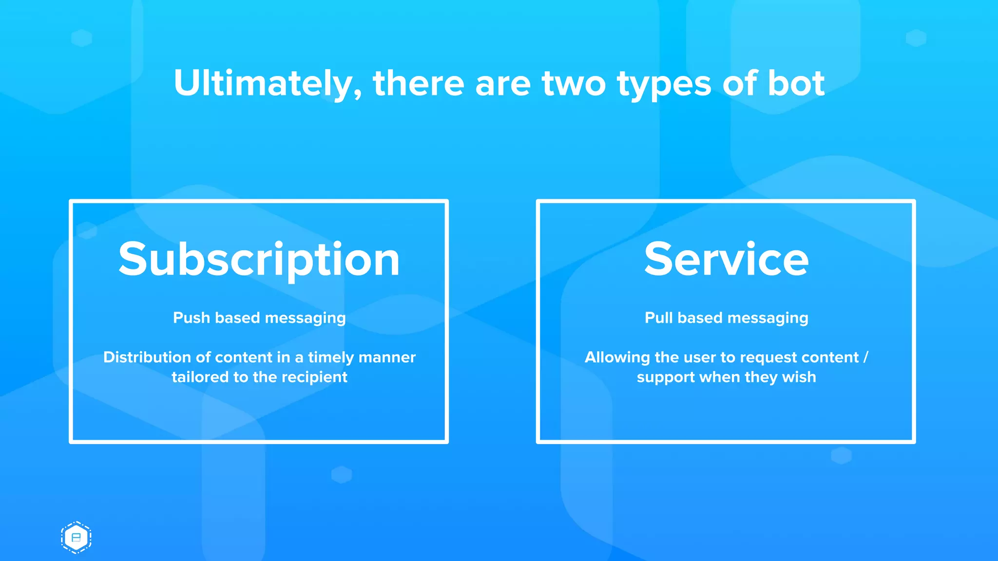 Ultimately, there are two types of bot
Subscription
Push based messaging
Distribution of content in a timely manner
tailored to the recipient
Service
Pull based messaging
Allowing the user to request content /
support when they wish
 