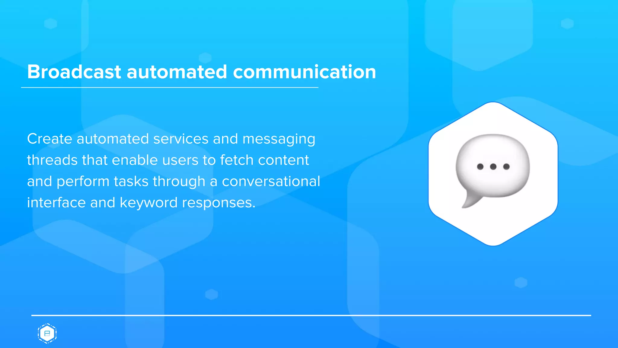 Broadcast automated communication
Create automated services and messaging
threads that enable users to fetch content
and perform tasks through a conversational
interface and keyword responses.
 