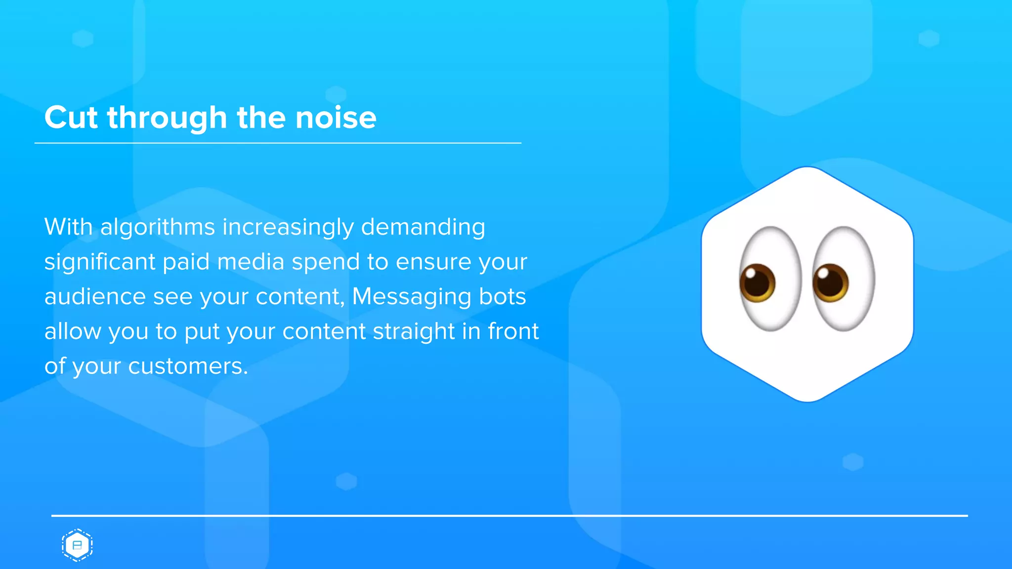 Cut through the noise
With algorithms increasingly demanding
significant paid media spend to ensure your
audience see your content, Messaging bots
allow you to put your content straight in front
of your customers.
 