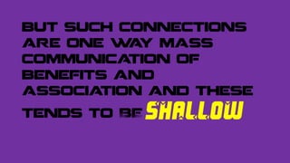 but such connections
are one way mass
communication of
benefits and
association and these
tends to BE SHALLOW
 