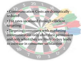 • Communication Costs are dramatically
reduced
• Hit rates increased through efficient
targeting
• Targeting consumers with marketing
communication only after their permission
and only when they are likely to buy leads
to increase in consumer satisfaction
 