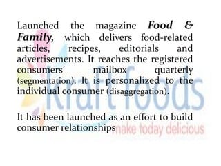 Launched the magazine Food &
Family, which delivers food-related
articles, recipes, editorials and
advertisements. It reaches the registered
consumers’ mailbox quarterly
(segmentation). It is personalized to the
individual consumer (disaggregation).
It has been launched as an effort to build
consumer relationships
 
