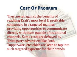 Cost Of Program
They are set against the benefits of
reaching Kraft’s most loyal & profitable
consumers in a targeted manner,
providing opportunities to communicate
directly with them outside of traditional
channels. Some costs are defrayed by
Third party advertisers like Ford,
Tupperware, etc which are keen to tap into
such targeted exposure for their brands.
 