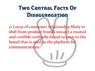 Two Central Facts Of
Disaggregation
1) Locus of consumer relationship likely to
shift from product brands toward a trusted
and credible umbrella brand or even to the
brand that is used as the platform for
communications
 