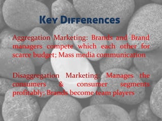 Key Differences
Aggregation Marketing: Brands and Brand
managers compete which each other for
scarce budget; Mass media communication
Disaggregation Marketing: Manages the
consumers & consumer segments
profitably; Brands become team players
 