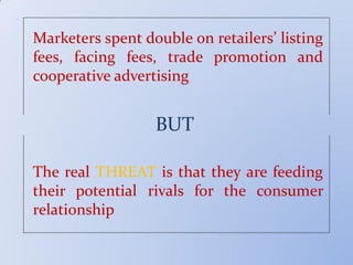Marketers spent double on retailers’ listing
fees, facing fees, trade promotion and
cooperative advertising
BUT
The real THREAT is that they are feeding
their potential rivals for the consumer
relationship
 