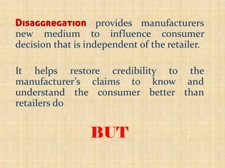 Disaggregation provides manufacturers
new medium to influence consumer
decision that is independent of the retailer.
It helps restore credibility to the
manufacturer’s claims to know and
understand the consumer better than
retailers do
BUT
 