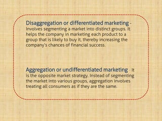 Disaggregation or differentiated marketing -
Involves segmenting a market into distinct groups. It
helps the company in marketing each product to a
group that is likely to buy it, thereby increasing the
company’s chances of financial success.
Aggregation or undifferentiated marketing - It
is the opposite market strategy. Instead of segmenting
the market into various groups, aggregation involves
treating all consumers as if they are the same.
 