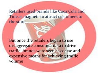 Retailers used brands like Coca Cola and
Tide as magnets to attract customers to
the store…
But once the retailers began to use
disaggregate consumer data to drive
traffic, brands were seen as coarse and
expensive means for achieving traffic
volume
 