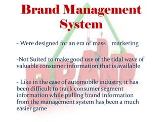Brand Management
System
- Were designed for an era of mass marketing
-Not Suited to make good use of the tidal wave of
valuable consumer information that is available
- Like in the case of automobile industry, it has
been difficult to track consumer segment
information while pulling brand information
from the management system has been a much
easier game
 
