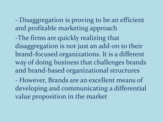 - Disaggregation is proving to be an efficient
and profitable marketing approach
-The firms are quickly realizing that
disaggregation is not just an add-on to their
brand-focused organizations. It is a different
way of doing business that challenges brands
and brand-based organizational structures
- However, Brands are an excellent means of
developing and communicating a differential
value proposition in the market
 
