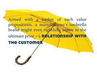 Armed with a basket of such value
propositions, a manufacturer’s umbrella
brand might even rightfully aspire to the
ultimate prize – a relationship with
the customer
 