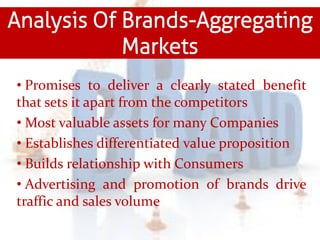 Analysis Of Brands-Aggregating
Markets
• Promises to deliver a clearly stated benefit
that sets it apart from the competitors
• Most valuable assets for many Companies
• Establishes differentiated value proposition
• Builds relationship with Consumers
• Advertising and promotion of brands drive
traffic and sales volume
 
