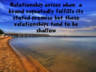 Relationship arises when a
brand repeatedly fulfills its
stated promise but these
relationships tend to be
shallow
 