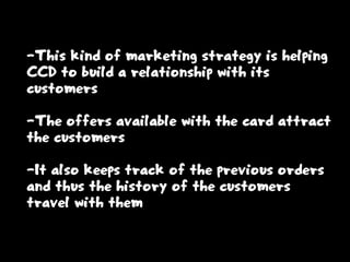 -This kind of marketing strategy is helping
CCD to build a relationship with its
customers
-The offers available with the card attract
the customers
-It also keeps track of the previous orders
and thus the history of the customers
travel with them
 