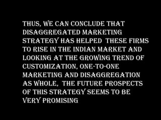 Thus, we can conclude that
disaggregated marketing
strategy has helped these firms
to rise in the Indian market and
looking at the growing trend of
customization, one-to-one
marketing and disaggregation
as whole, the future prospects
of this strategy seems to be
very promising
 