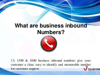 What are business inbound 
Numbers? 
13, 1300 & 1800 business inbound numbers give your 
customer a clear, easy to identify and memorable number 
for customer support. 
 