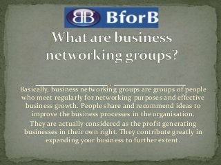 Basically, business networking groups are groups of people
who meet regularly for networking purposes and effective
business growth. People share and recommend ideas to
improve the business processes in the organisation.
They are actually considered as the profit generating
businesses in their own right. They contribute greatly in
expanding your business to further extent.
 