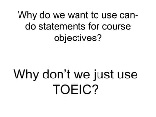 Why do we want to use can-do 
statements for course 
objectives? 
Why don’t we just use 
TOEIC? 
 